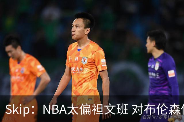 Skip：NBA太偏袒文班 对布伦森做出扎扎垫伦纳德脚的动作却没被吹